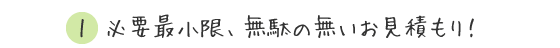 1.必要最小限、無駄の無いお見積り！